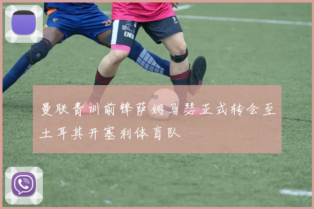 曼联青训前锋萨姆马瑟正式转会至土耳其开塞利体育队