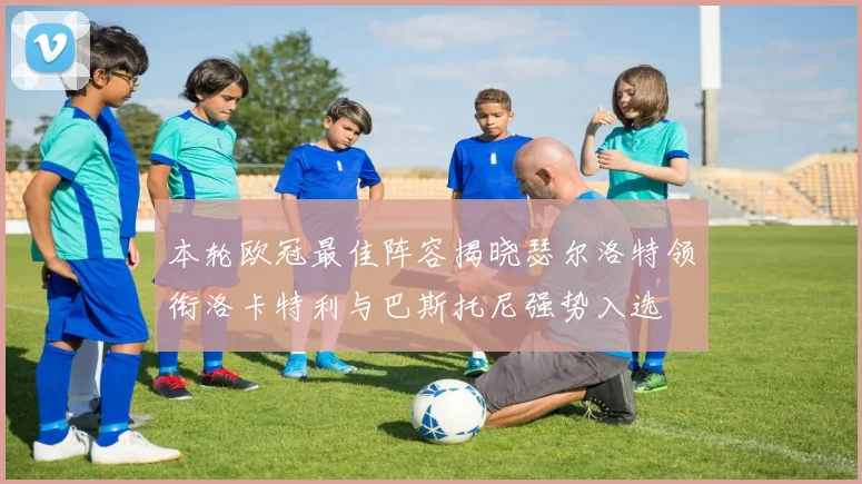 本轮欧冠最佳阵容揭晓瑟尔洛特领衔洛卡特利与巴斯托尼强势入选