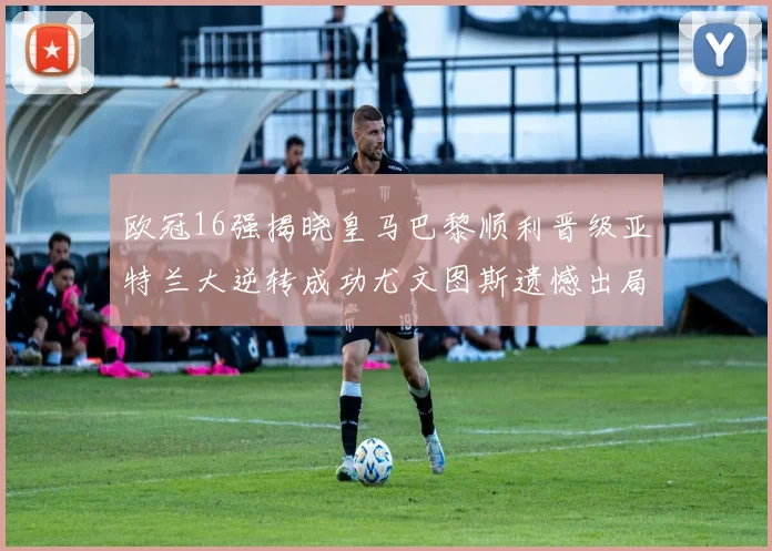 欧冠16强揭晓皇马巴黎顺利晋级亚特兰大逆转成功尤文图斯遗憾出局