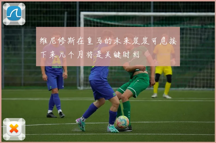 维尼修斯在皇马的未来岌岌可危接下来几个月将是关键时刻