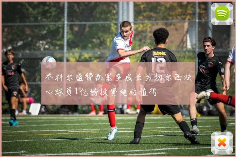 乔科尔盛赞凯塞多成长为切尔西核心球员1亿镑投资绝对值得