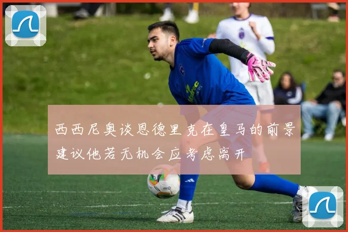 西西尼奥谈恩德里克在皇马的前景建议他若无机会应考虑离开