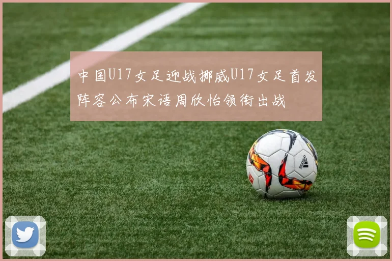 中国U17女足迎战挪威U17女足首发阵容公布宋语周欣怡领衔出战