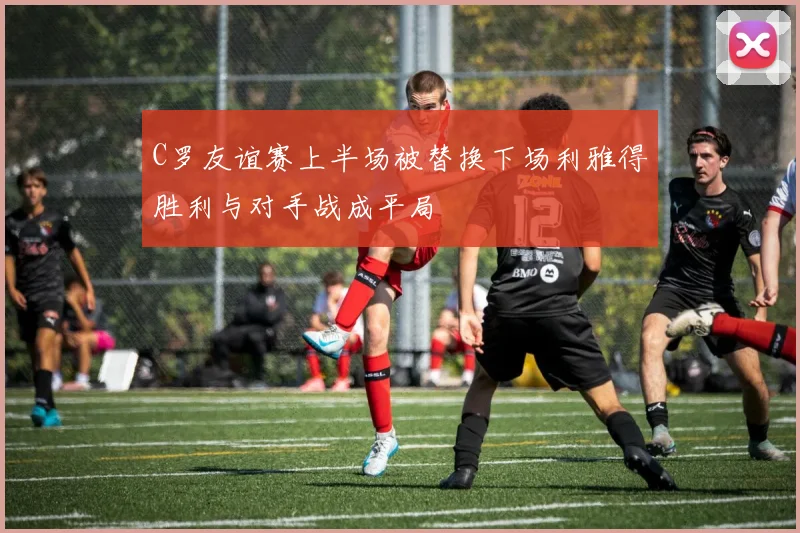 C罗友谊赛上半场被替换下场利雅得胜利与对手战成平局