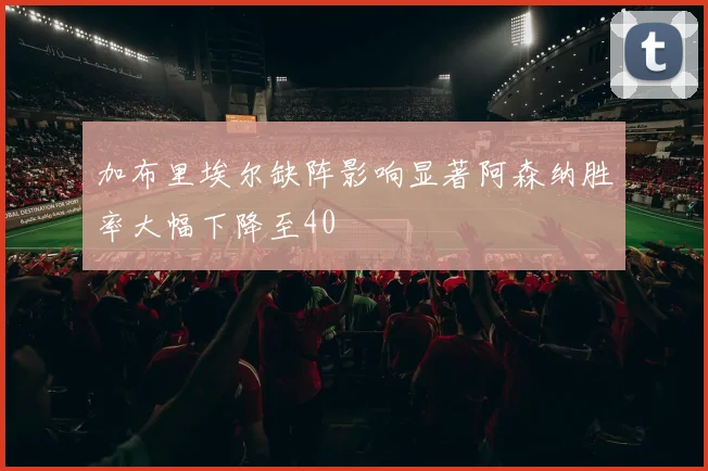 加布里埃尔缺阵影响显著阿森纳胜率大幅下降至40
