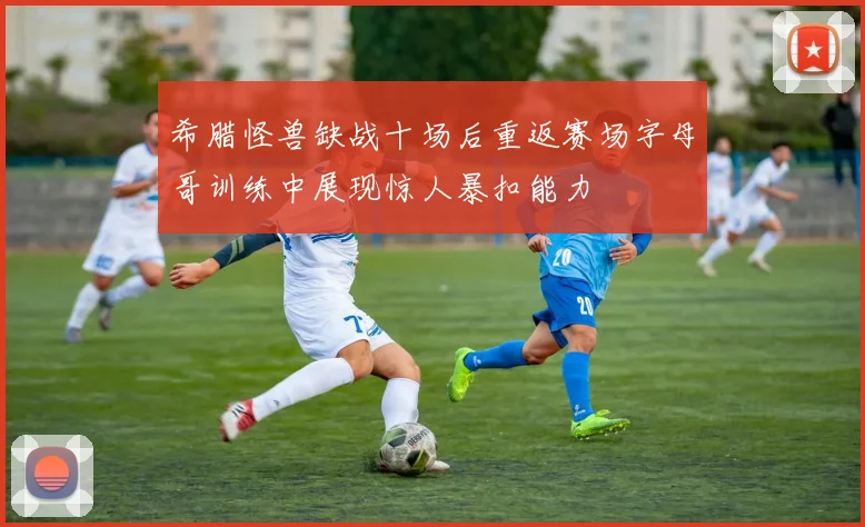 希腊怪兽缺战十场后重返赛场字母哥训练中展现惊人暴扣能力