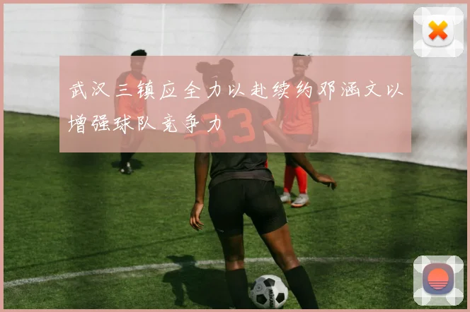 武汉三镇应全力以赴续约邓涵文以增强球队竞争力