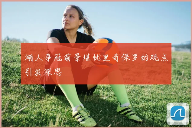 湖人争冠前景堪忧里奇保罗的观点引发深思