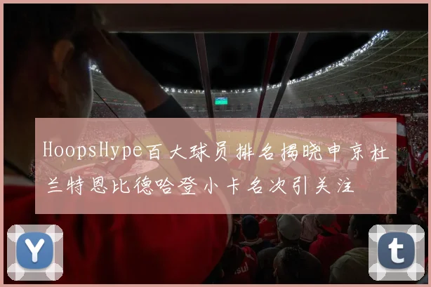 HoopsHype百大球员排名揭晓申京杜兰特恩比德哈登小卡名次引关注
