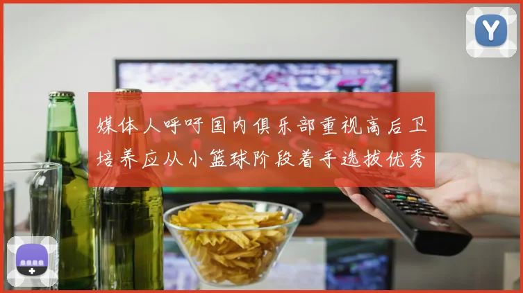 媒体人呼吁国内俱乐部重视高后卫培养应从小篮球阶段着手选拔优秀前锋