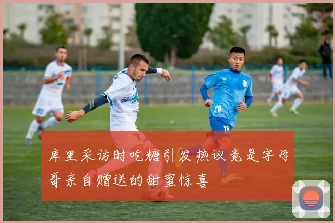 库里采访时吃糖引发热议竟是字母哥亲自赠送的甜蜜惊喜