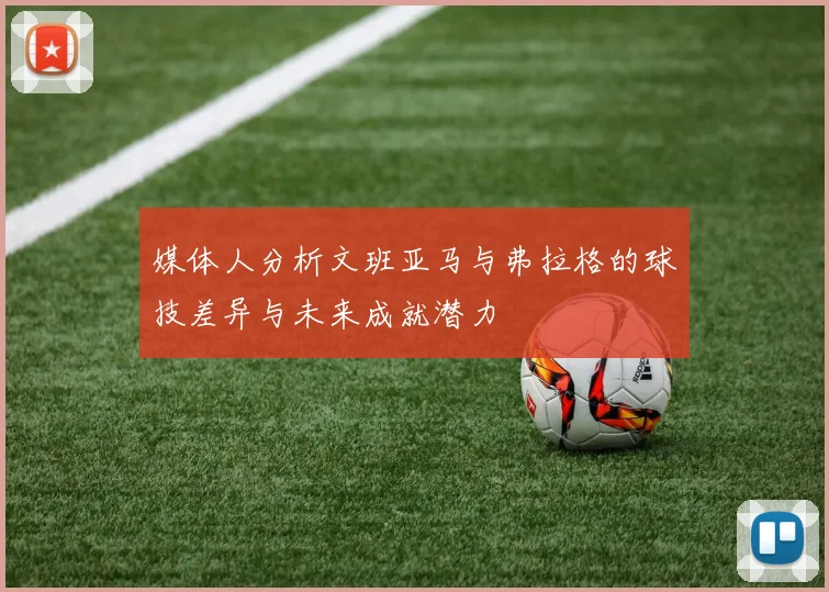媒体人分析文班亚马与弗拉格的球技差异与未来成就潜力