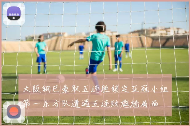 大阪钢巴豪取五连胜锁定亚冠小组第一东方队遭遇五连败尴尬局面