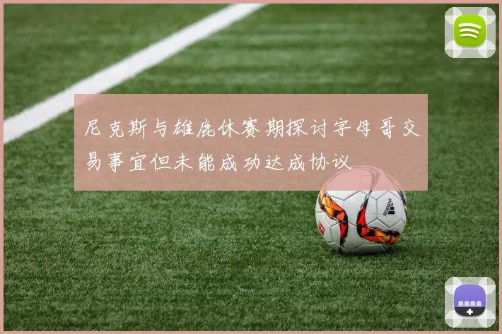 尼克斯与雄鹿休赛期探讨字母哥交易事宜但未能成功达成协议