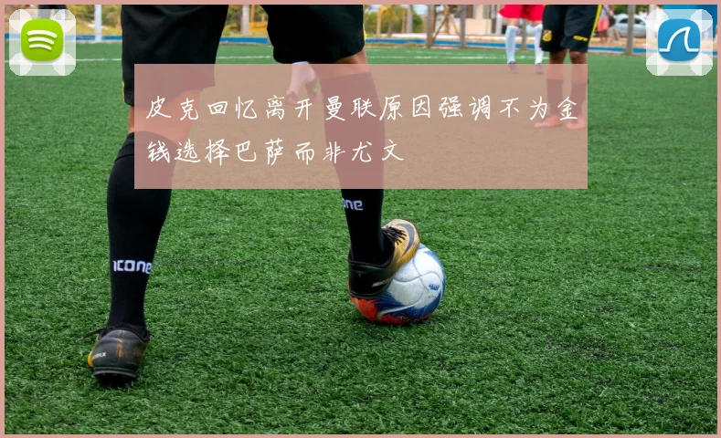 皮克回忆离开曼联原因强调不为金钱选择巴萨而非尤文
